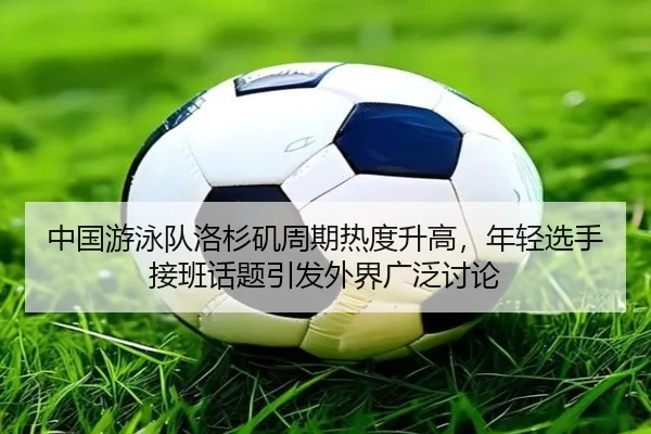中国游泳队洛杉矶周期热度升高，年轻选手接班话题引发外界广泛讨论