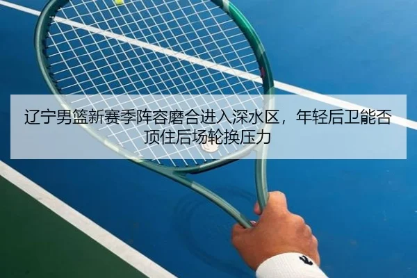 辽宁男篮新赛季阵容磨合进入深水区，年轻后卫能否顶住后场轮换压力